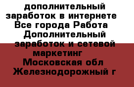 дополнительный заработок в интернете - Все города Работа » Дополнительный заработок и сетевой маркетинг   . Московская обл.,Железнодорожный г.